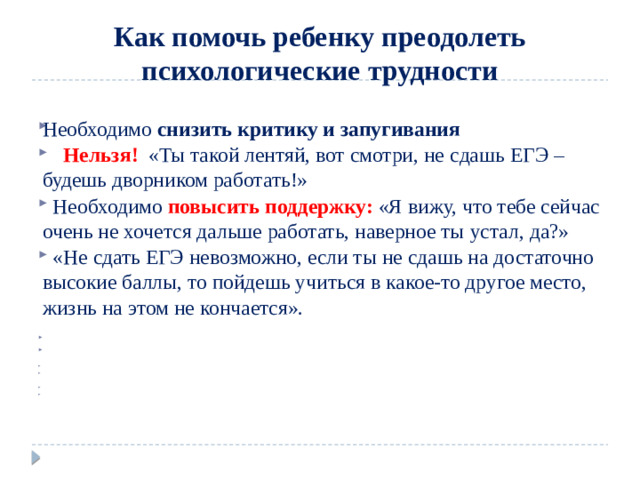 Как помочь ребенку преодолеть психологические трудности Необходимо снизить критику и запугивания       Нельзя!   «Ты такой лентяй, вот смотри, не сдашь ЕГЭ – будешь дворником работать!»   Необходимо  повысить поддержку:  «Я вижу, что тебе сейчас очень не хочется дальше работать, наверное ты устал, да?»   «Не сдать ЕГЭ невозможно, если ты не сдашь на достаточно высокие баллы, то пойдешь учиться в какое-то другое место, жизнь на этом не кончается».            