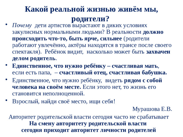 Какой реальной жизнью живём мы, родители?  Почему дети артистов вырастают в диких условиях закулисных нормальными людьми? В реальности должно происходить что-то, быть ярче, сильнее (родители работают увлечённо, актёры находятся в трансе после своего спектакля). Ребёнок видит, насколько может быть захвачен делом родитель . Единственное, что нужно ребёнку – счастливая мать , если есть папа, – счастливый отец, счастливая бабушка. Единственное, что нужно ребёнку, видеть рядом с собой человека на своём месте. Если этого нет, то жизнь его становится неполноценной. Взрослый, найди своё место, ищи себя! Мурашова Е.В. Авторитет родительской власти сегодня часто не срабатывает На смену авторитету родительской власти  сегодня приходит авторитет личности родителей