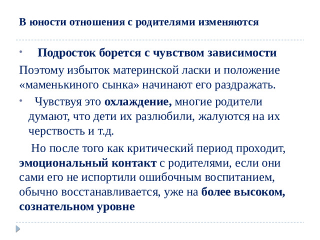 В юности отношения с родителями  изменяются   Подросток борется с  чувством зависимости Поэтому избыток материнской ласки и положение «маменькиного сынка» начинают его раздражать.  Чувствуя это охлаждение, многие родители думают, что дети их разлюбили, жалуются на их черствость и т.д.  Но после того как критический период проходит, эмоциональный контакт с родителями, если они сами его не испортили ошибочным воспитанием, обычно восстанавливается, уже на более высоком, сознательном уровне