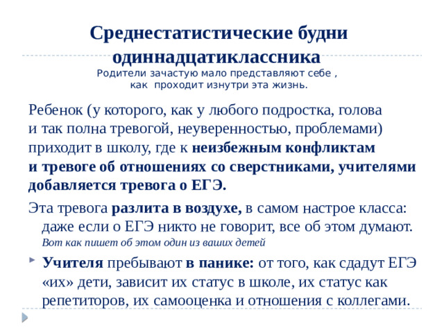 Среднестатистические будни одиннадцатиклассника  Родители зачастую мало представляют себе ,  как проходит изнутри эта жизнь. Ребенок (у которого, как у любого подростка, голова и так полна тревогой, неуверенностью, проблемами) приходит в школу, где к  неизбежным конфликтам и тревоге об отношениях со сверстниками, учителями добавляется тревога о ЕГЭ. Эта тревога разлита в воздухе, в самом настрое класса: даже если о ЕГЭ никто не говорит, все об этом думают. Вот как пишет об этом один из ваших детей