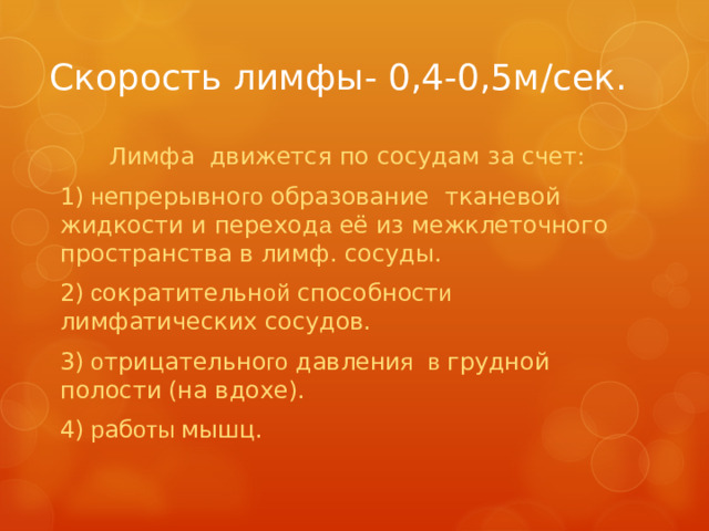 Скорость лимфы- 0,4-0,5м /c ек. Лимфа движется по сосудам за счет: 1) н епрерывно го образование тканевой жидкости и переход а её из межклеточного пространства в лимф. сосуды. 2) с ократительн ой способност и лимфатических сосудов. 3) о трицательно го давлени я  в грудной полости  (на вдохе). 4) р аб оты мышц.