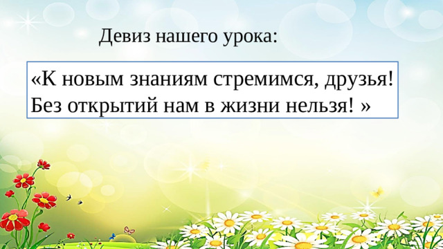 Девиз нашего урока: «К новым знаниям стремимся, друзья! Без открытий нам в жизни нельзя! »