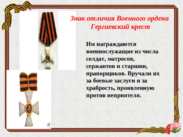 Знак отличия Военного ордена Гергиевский крест Им награждаются военнослужащие из числа солдат, матросов, сержантов и старшин, прапорщиков. Вручали их за боевые заслуги и за храбрость, проявленную против неприятеля.