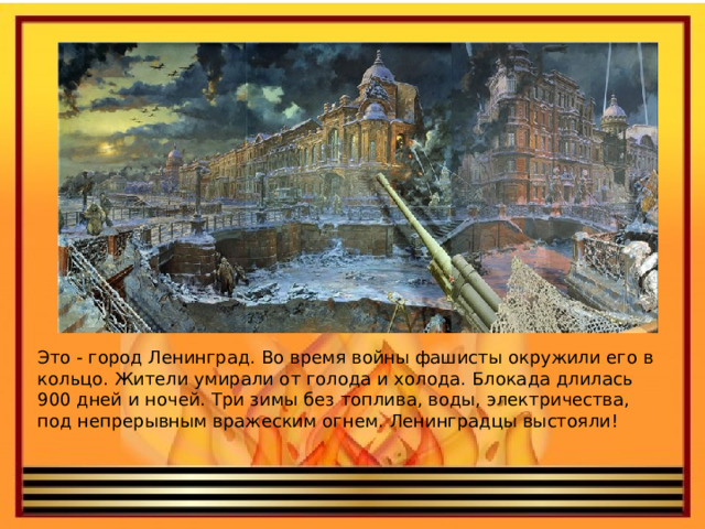 Это - город Ленинград. Во время войны фашисты окружили его в кольцо. Жители умирали от голода и холода. Блокада длилась 900 дней и ночей. Три зимы без топлива, воды, электричества, под непрерывным вражеским огнем. Ленинградцы выстояли!