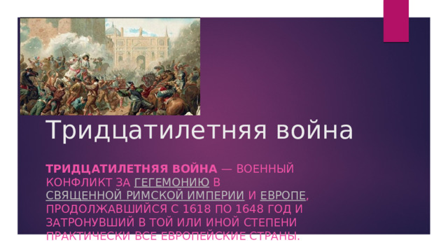 Тридцатилетняя война   Тридцатилетняя война  — военный конфликт за  гегемонию  в  Священной Римской империи  и  Европе , продолжавшийся с 1618 по 1648 год и затронувший в той или иной степени практически все европейские страны.