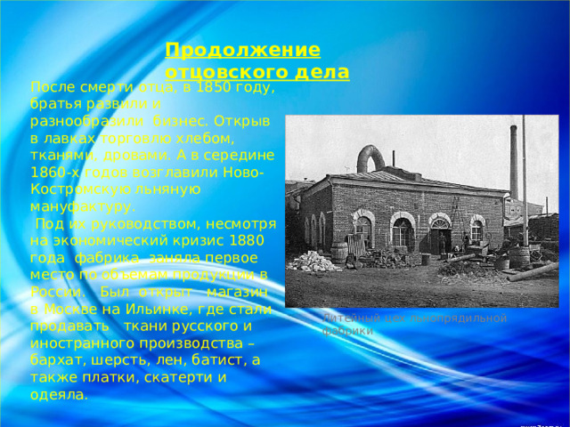 Продолжение отцовского дела После смерти отца, в 1850 году, братья развили и разнообразили бизнес. Открыв в лавках торговлю хлебом, тканями, дровами. А в середине 1860-х годов возглавили Ново-Костромскую льняную мануфактуру.  Под их руководством, несмотря на экономический кризис 1880 года фабрика заняла первое место по объемам продукции в России. Был открыт магазин в Москве на Ильинке, где стали продавать ткани русского и иностранного производства – бархат, шерсть, лен, батист, а также платки, скатерти и одеяла. Литейный цех льнопрядильной фабрики