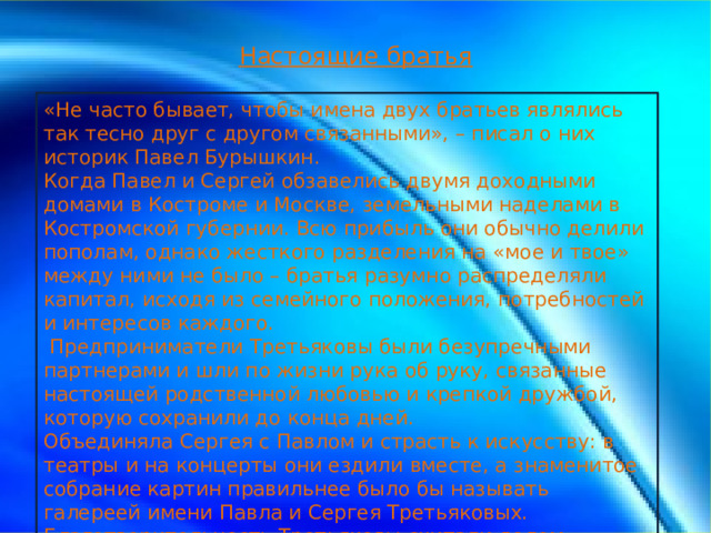 Настоящие братья «Не часто бывает, чтобы имена двух братьев являлись так тесно друг с другом связанными», – писал о них историк Павел Бурышкин. Когда Павел и Сергей обзавелись двумя доходными домами в Костроме и Москве, земельными наделами в Костромской губернии. Всю прибыль они обычно делили пополам, однако жесткого разделения на «мое и твое» между ними не было – братья разумно распределяли капитал, исходя из семейного положения, потребностей и интересов каждого.   Предприниматели Третьяковы были безупречными партнерами и шли по жизни рука об руку, связанные настоящей родственной любовью и крепкой дружбой, которую сохранили до конца дней. Объединяла Сергея с Павлом и страсть к искусству: в театры и на концерты они ездили вместе, а знаменитое собрание картин правильнее было бы называть галереей имени Павла и Сергея Третьяковых. Благотворительность Третьяковы считали делом обязательным.