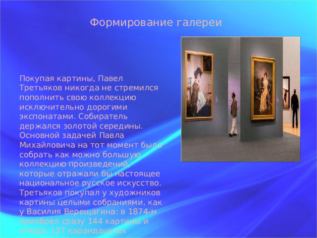 Формирование галереи Покупая картины, Павел Третьяков никогда не стремился пополнить свою коллекцию исключительно дорогими экспонатами. Собиратель держался золотой середины. Основной задачей Павла Михайловича на тот момент было собрать как можно большую коллекцию произведений, которые отражали бы настоящее национальное русское искусство. Третьяков покупал у художников картины целыми собраниями, как у Василия Верещагина: в 1874-м приобрел сразу 144 картины и этюда, 127 карандашных рисунков. Коллекцию пополнили сразу 80 работ Александра Иванова.