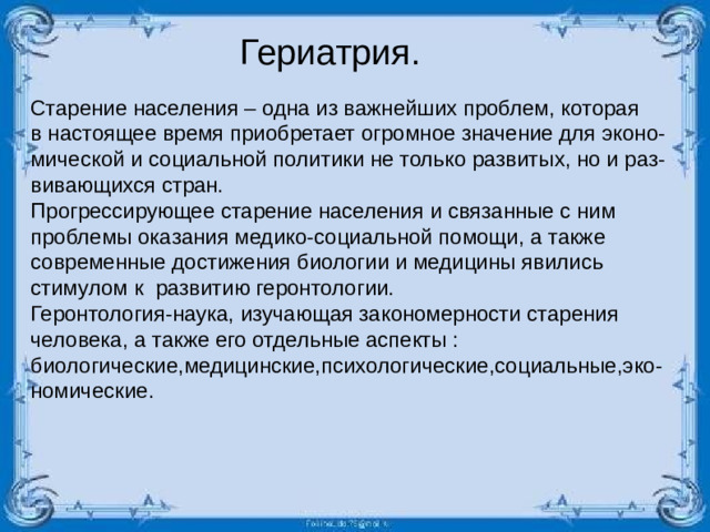 Гериатрия. Старение населения – одна из важнейших проблем, которая в настоящее время приобретает огромное значение для эконо- мической и социальной политики не только развитых, но и раз- вивающихся стран. Прогрессирующее старение населения и связанные с ним проблемы оказания медико-социальной помощи, а также современные достижения биологии и медицины явились стимулом к развитию геронтологии. Геронтология-наука, изучающая закономерности старения человека, а также его отдельные аспекты : биологические,медицинские,психологические,социальные,эко-номические.