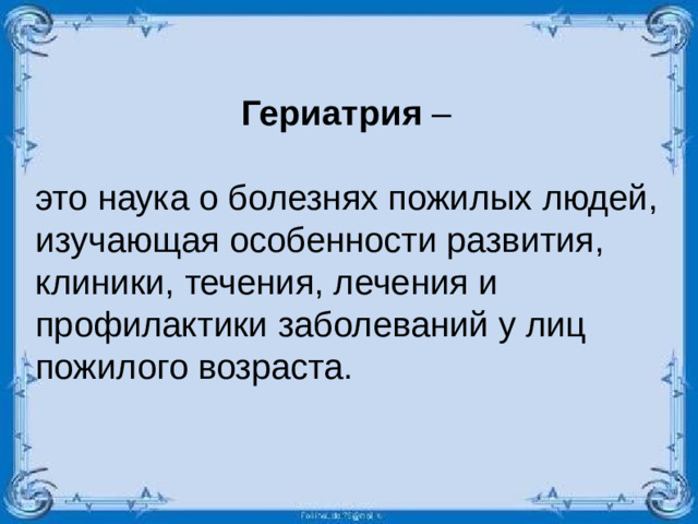 Гериатрия – это наука о болезнях пожилых людей, изучающая особенности развития, клиники, течения, лечения и профилактики заболеваний у лиц пожилого возраста.