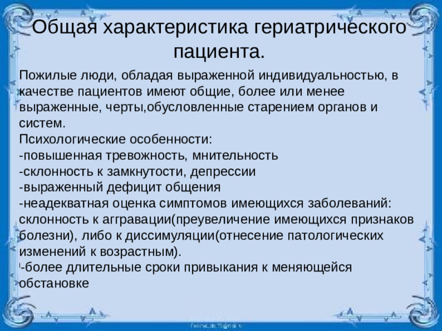 Общая характеристика гериатрического пациента. Пожилые люди, обладая выраженной индивидуальностью, в качестве пациентов имеют общие, более или менее выраженные, черты,обусловленные старением органов и систем. Психологические особенности: -повышенная тревожность, мнительность -склонность к замкнутости, депрессии -выраженный дефицит общения -неадекватная оценка симптомов имеющихся заболеваний: склонность к аггравации(преувеличение имеющихся признаков болезни), либо к диссимуляции(отнесение патологических изменений к возрастным).