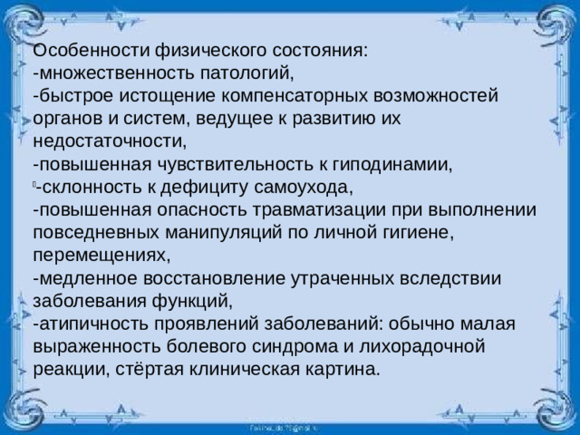 Особенности физического состояния: -множественность патологий, -быстрое истощение компенсаторных возможностей органов и систем, ведущее к развитию их недостаточности, -повышенная чувствительность к гиподинамии, -склонность к дефициту самоухода, -повышенная опасность травматизации при выполнении повседневных манипуляций по личной гигиене, перемещениях, -медленное восстановление утраченных вследствии заболевания функций, -атипичность проявлений заболеваний: обычно малая выраженность болевого синдрома и лихорадочной реакции, стёртая клиническая картина.