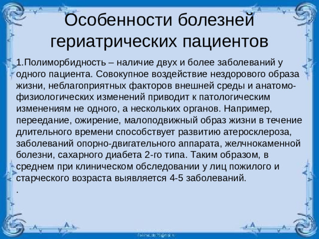 Особенности болезней гериатрических пациентов 1.Полиморбидность – наличие двух и более заболеваний у одного пациента. Совокупное воздействие нездорового образа жизни, неблагоприятных факторов внешней среды и анатомо-физиологических изменений приводит к патологическим изменениям не одного, а нескольких органов. Например, переедание, ожирение, малоподвижный образ жизни в течение длительного времени способствует развитию атеросклероза, заболеваний опорно-двигательного аппарата, желчнокаменной болезни, сахарного диабета 2-го типа. Таким образом, в среднем при клиническом обследовании у лиц пожилого и старческого возраста выявляется 4-5 заболеваний. .