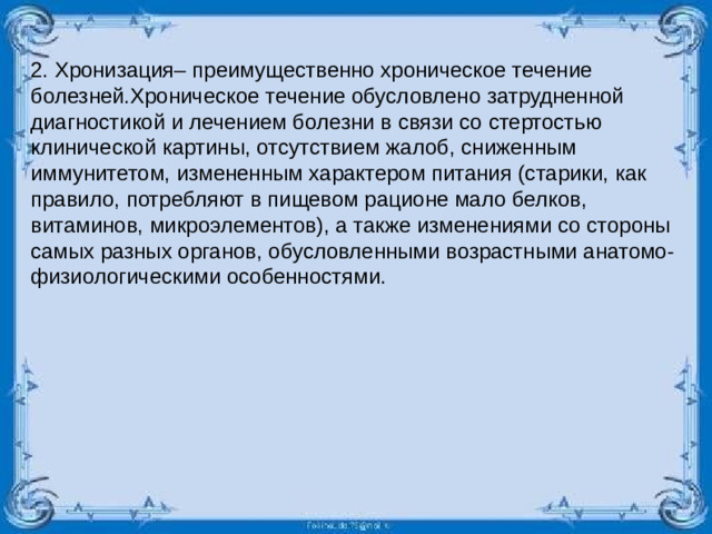 2. Хронизация– преимущественно хроническое течение болезней.Хроническое течение обусловлено затрудненной диагностикой и лечением болезни в связи со стертостью клинической картины, отсутствием жалоб, сниженным иммунитетом, измененным характером питания (старики, как правило, потребляют в пищевом рационе мало белков, витаминов, микроэлементов), а также изменениями со стороны самых разных органов, обусловленными возрастными анатомо-физиологическими особенностями.