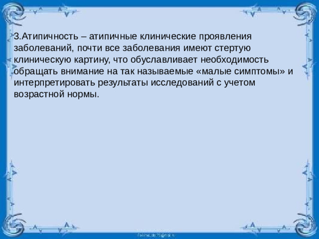 3.Атипичность – атипичные клинические проявления заболеваний, почти все заболевания имеют стертую клиническую картину, что обуславливает необходимость обращать внимание на так называемые «малые симптомы» и интерпретировать результаты исследований с учетом возрастной нормы.