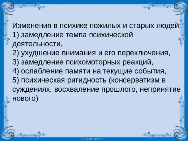 Изменения в психике пожилых и старых людей: 1) замедление темпа психической деятельности, 2) ухудшение внимания и его переключения, 3) замедление психомоторных реакций, 4) ослабление памяти на текущие события, 5) психическая ригидность (консерватизм в суждениях, восхваление прошлого, непринятие нового)