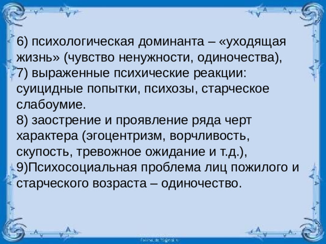 6) психологическая доминанта – «уходящая жизнь» (чувство ненужности, одиночества), 7) выраженные психические реакции: суицидные попытки, психозы, старческое слабоумие. 8) заострение и проявление ряда черт характера (эгоцентризм, ворчливость, скупость, тревожное ожидание и т.д.), 9)Психосоциальная проблема лиц пожилого и старческого возраста – одиночество.