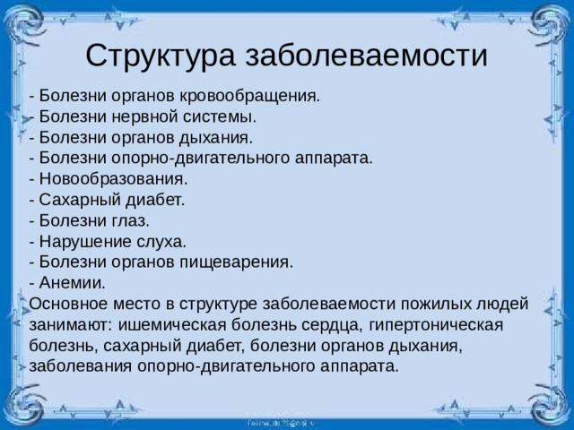 Структура заболеваемости - Болезни органов кровообращения. - Болезни нервной системы. - Болезни органов дыхания. - Болезни опорно-двигательного аппарата. - Новообразования. - Сахарный диабет. - Болезни глаз. - Нарушение слуха. - Болезни органов пищеварения. - Анемии. Основное место в структуре заболеваемости пожилых людей занимают: ишемическая болезнь сердца, гипертоническая болезнь, сахарный диабет, болезни органов дыхания, заболевания опорно-двигательного аппарата.