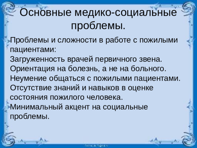 Основные медико-социальные проблемы. Проблемы и сложности в работе с пожилыми пациентами: Загруженность врачей первичного звена. Ориентация на болезнь, а не на больного. Неумение общаться с пожилыми пациентами. Отсутствие знаний и навыков в оценке состояния пожилого человека. Минимальный акцент на социальные проблемы.