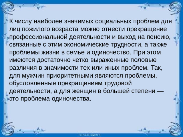 К числу наиболее значимых социальных проблем для лиц пожилого возраста можно отнести прекращение профессиональной деятельности и выход на пенсию, связанные с этим экономические трудности, а также проблемы жизни в семье и одиночество. При этом имеются достаточно четко выраженные половые различия в значимости тех или иных проблем. Так, для мужчин приоритетными являются проблемы, обусловленные прекращением трудовой деятельности, а для женщин в большей степени — это проблема одиночества.