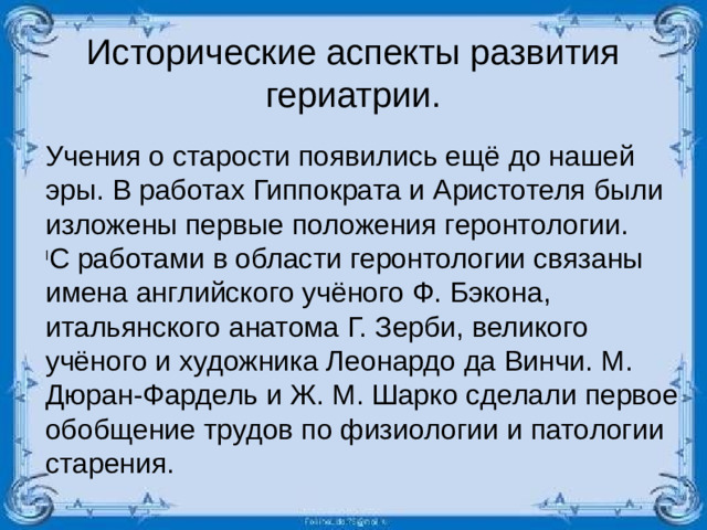 Исторические аспекты развития гериатрии. Учения о старости появились ещё до нашей эры. В работах Гиппократа и Аристотеля были изложены первые положения геронтологии.