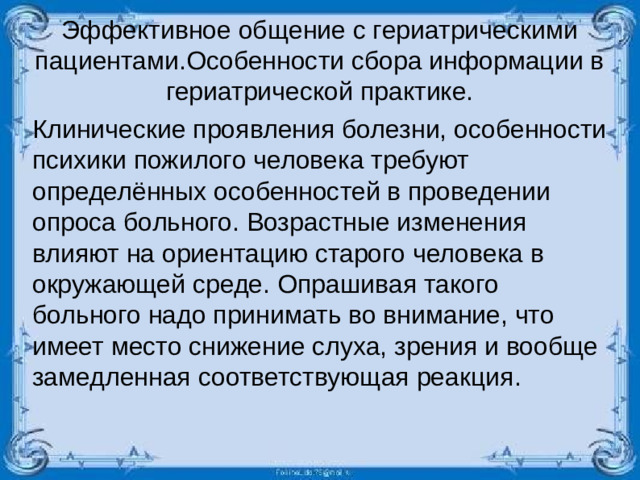 Эффективное общение с гериатрическими пациентами.Особенности сбора информации в гериатрической практике. Клинические проявления болезни, особенности психики пожилого человека требуют определённых особенностей в проведении опроса больного. Возрастные изменения влияют на ориентацию старого человека в окружающей среде. Опрашивая такого больного надо принимать во внимание, что имеет место снижение слуха, зрения и вообще замедленная соответствующая реакция.