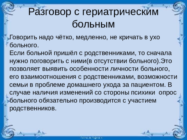 Разговор с гериатрическим больным Говорить надо чётко, медленно, не кричать в ухо больного. Если больной пришёл с родственниками, то сначала нужно поговорить с ними(в отсутствии больного).Это позволяет выявить особенности личности больного, его взаимоотношения с родственниками, возможности семьи в проблеме домашнего ухода за пациентом. В случае наличия изменений со стороны психики опрос больного обязательно производится с участием родственников.