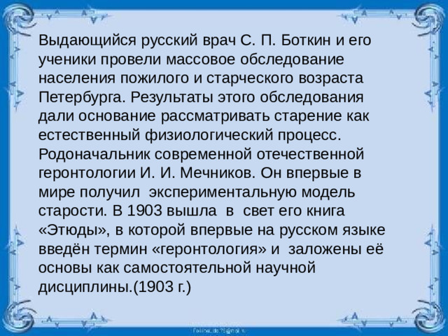 Выдающийся русский врач С. П. Боткин и его ученики провели массовое обследование населения пожилого и старческого возраста Петербурга. Результаты этого обследования дали основание рассматривать старение как естественный физиологический процесс. Родоначальник современной отечественной геронтологии И. И. Мечников. Он впервые в мире получил экспериментальную модель старости. В 1903 вышла в свет его книга «Этюды», в которой впервые на русском языке введён термин «геронтология» и заложены её основы как самостоятельной научной дисциплины.(1903 г.)