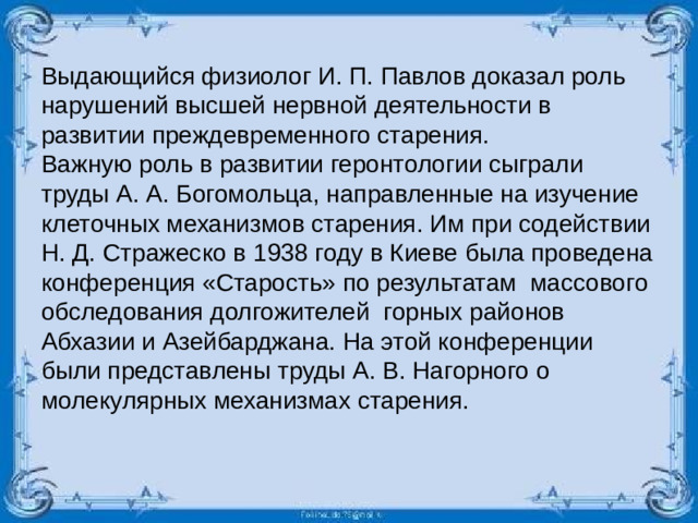 Выдающийся физиолог И. П. Павлов доказал роль нарушений высшей нервной деятельности в развитии преждевременного старения. Важную роль в развитии геронтологии сыграли труды А. А. Богомольца, направленные на изучение клеточных механизмов старения. Им при содействии Н. Д. Стражеско в 1938 году в Киеве была проведена конференция «Старость» по результатам массового обследования долгожителей горных районов Абхазии и Азейбарджана. На этой конференции были представлены труды А. В. Нагорного о молекулярных механизмах старения.