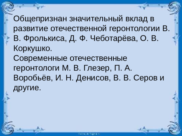 Общепризнан значительный вклад в развитие отечественной геронтологии В. В. Фролькиса, Д. Ф. Чеботарёва, О. В. Коркушко. Современные отечественные геронтологи М. В. Глезер, П. А. Воробьёв, И. Н. Денисов, В. В. Серов и другие.