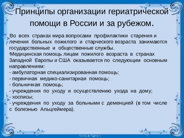 Принципы организации гериатрической помощи в России и за рубежом . Во всех странах мира вопросами профилактики старения и лечения больных пожилого и старческого возраста занимаются государственные и общественные службы. Медицинская помощь лицам пожилого возраста в странах 3ападной Европы и США оказывается по следующим основным направлениям: - амбулаторная специализированная помощь; - первичная медико-санитарная помощь; - больничная помощь; - учреждения по уходу и осуществлению ухода на дому; - хосписы; - учреждения по уходу за больными с деменцией (в том числе с болезнью Альцгеймера).