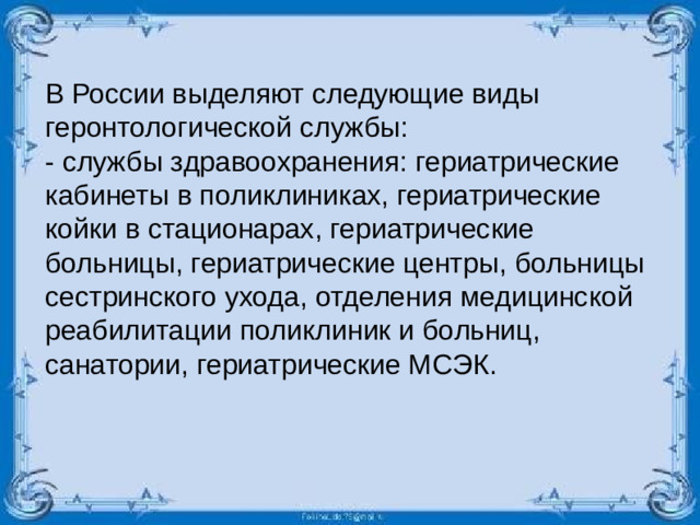 В России выделяют следующие виды геронтологической службы: - службы здравоохранения: гериатрические кабинеты в поликлиниках, гериатрические койки в стационарах, гериатрические больницы, гериатрические центры, больницы сестринского ухода, отделения медицинской реабилитации поликлиник и больниц, санатории, гериатрические МСЭК.