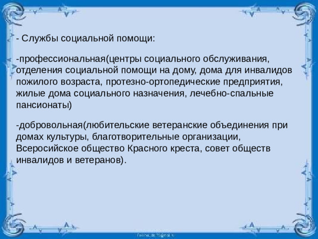 - Службы социальной помощи: -профессиональная(центры социального обслуживания, отделения социальной помощи на дому, дома для инвалидов пожилого возраста, протезно-ортопедические предприятия, жилые дома социального назначения, лечебно-спальные пансионаты) -добровольная(любительские ветеранские объединения при домах культуры, благотворительные организации, Всеросийское общество Красного креста, совет обществ инвалидов и ветеранов).