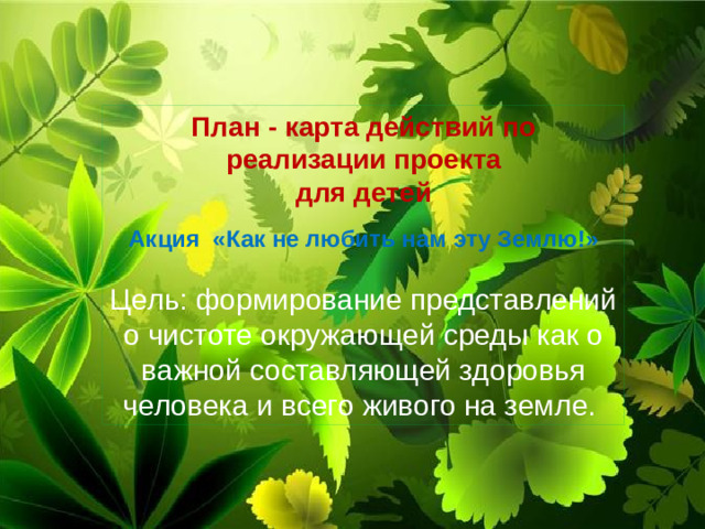 План - карта действий по реализации проекта  для детей Акция «Как не любить нам эту Землю!»  Цель: формирование представлений о чистоте окружающей среды как о важной составляющей здоровья человека и всего живого на земле.