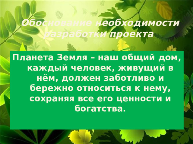 Обоснование необходимости разработки проекта   Планета Земля – наш общий дом, каждый человек, живущий в нём, должен заботливо и бережно относиться к нему, сохраняя все его ценности и богатства.