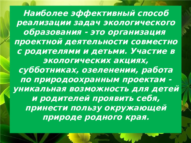 Наиболее эффективный способ реализации задач экологического образования - это организация проектной деятельности совместно с родителями и детьми. Участие в экологических акциях, субботниках, озеленении, работа по природоохранным проектам - уникальная возможность для детей и родителей проявить себя, принести пользу окружающей природе родного края.