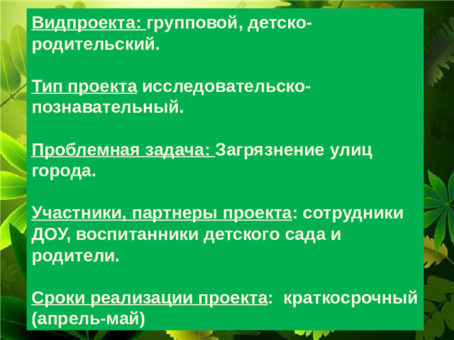 Видпроекта: групповой, детско-родительский.  Тип проекта исследовательско-познавательный.  Проблемная задача: Загрязнение улиц города.  Участники, партнеры проекта : сотрудники ДОУ, воспитанники детского сада и родители.  Сроки реализации проекта :  краткосрочный (апрель-май)