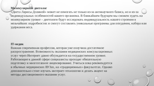 Молекулярный диетолог «Диета Ларисы Долиной» может не помогать не только из-за антинаучного базиса, но и из-за индивидуальных особенностей вашего организма. В ближайшем будущем мы сможем худеть на молекулярном уровне – диетологи будут исследовать индивидуальность нашего строения в мельчайших подробностях и смогут составлять уникальные программы для похудения, набора или удержания веса. IT-медик Важная современная профессия, которая уже получила достаточное распространение. Возможность оказания медицинских консультационных услуг через Интернет давно обсуждается на государственном уровне. Работающие в данной сфере специалисты проходят обязательную подготовку и многоэтапное лицензирование. Учиться пока рекомендуется в обычных медицинских ВУЗах, на «традиционных» факультетах. Однако дополнительно стоит изучать интернет-технологии и делать акцент на методы дистанционного оказания услуг.