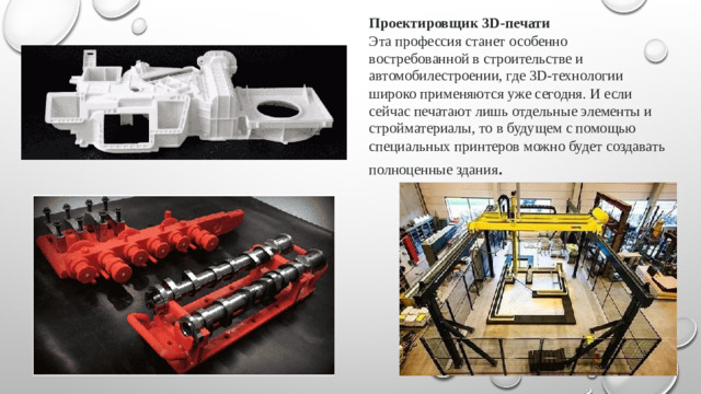 Проектировщик 3D-печати Эта профессия станет особенно востребованной в строительстве и автомобилестроении, где 3D-технологии широко применяются уже сегодня. И если сейчас печатают лишь отдельные элементы и стройматериалы, то в будущем с помощью специальных принтеров можно будет создавать полноценные здания .