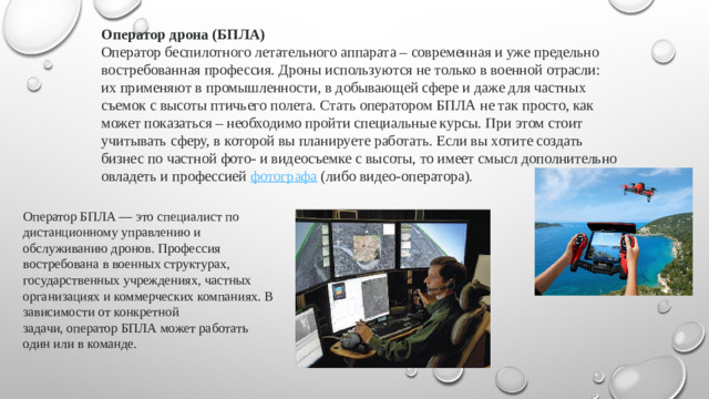 Оператор дрона (БПЛА) Оператор беспилотного летательного аппарата – современная и уже предельно востребованная профессия. Дроны используются не только в военной отрасли: их применяют в промышленности, в добывающей сфере и даже для частных съемок с высоты птичьего полета. Стать оператором БПЛА не так просто, как может показаться – необходимо пройти специальные курсы. При этом стоит учитывать сферу, в которой вы планируете работать. Если вы хотите создать бизнес по частной фото- и видеосъемке с высоты, то имеет смысл дополнительно овладеть и профессией  фотографа  (либо видео-оператора). Оператор БПЛА — это специалист по дистанционному управлению и обслуживанию дронов. Профессия востребована в военных структурах, государственных учреждениях, частных организациях и коммерческих компаниях. В зависимости от конкретной задачи, оператор БПЛА может работать один или в команде.