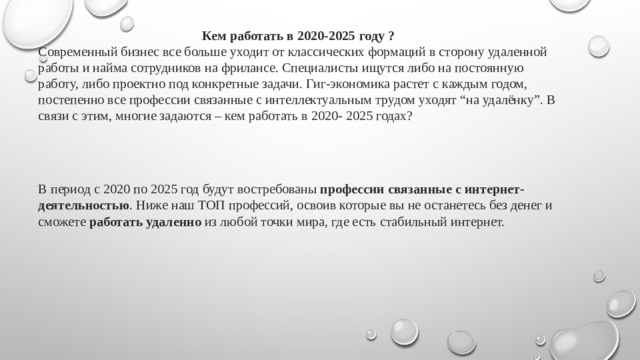 Кем работать в 2020-2025 году ? Современный бизнес все больше уходит от классических формаций в сторону удаленной работы и найма сотрудников на фрилансе. Специалисты ищутся либо на постоянную работу, либо проектно под конкретные задачи. Гиг-экономика растет с каждым годом, постепенно все профессии связанные с интеллектуальным трудом уходят “на удалёнку”. В связи с этим, многие задаются – кем работать в 2020- 2025 годах? В период с 2020 по 2025 год будут востребованы  профессии связанные с интернет-деятельностью . Ниже наш ТОП профессий, освоив которые вы не останетесь без денег и сможете  работать удаленно  из любой точки мира, где есть стабильный интернет.