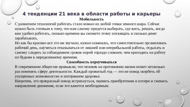 4 тенденции 21 века в области работы и карьеры Мобильность С развитием технологий работать стало можно из любой точки земного шара. Сейчас нужно быть готовым к тому, что вам самому придется выбирать, где жить, решать, когда вам удобно работать, сколько времени вы сможете этому посвящать и сколько денег зарабатывать. Но как бы красиво все это ни звучало, нужно понимать, что самостоятельно организовать рабочий день, научиться отказываться от лишней или неприбыльной работы, отдыхать и самому следить за соблюдением сроков порой гораздо сложнее, чем приходить на работу по будням к определенному времени. Способность переучиваться В современном обществе привыкли, что человек на протяжении жизни может несколько раз поменять сферу деятельности. Каждый прожитый год — это не повод скорбеть об упущенных возможностях и потерянном здоровье. Напротив, это прекрасный повод встряхнуться, оценить приобретения и потери и сменить направление движения, если это кажется необходимым.