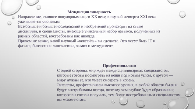 Междисциплинарность Направление, ставшее популярным еще в XX веке, в первой четверти XXI века уже является ключевым. Все больше и больше исследований и изобретений происходят на стыке дисциплин, и специалисты, имеющие уникальный набор навыков, полученных из разных областей, востребованы как никогда. Причем не важно, какой научный «коктейль» вы сделаете. Это могут быть IT и физика, биология и лингвистика, химия и менеджмент. Профессионализм С одной стороны, мир ждет междисциплинарных специалистов, которые готовы посмотреть на вещи под новым углом, с другой — миру нужны те, кто умеет смотреть в корень. Эксперты, профессионалы высокого уровня, в любой области были и будут востребованы всегда, поэтому чем глубже будет образование, которое вы готовы получить, тем более востребованным специалистом вы можете стать.