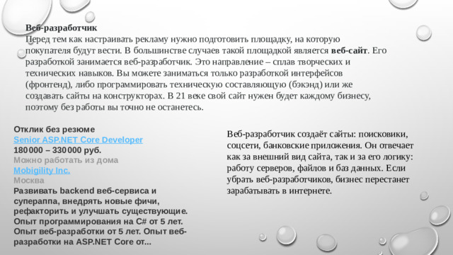 Веб-разработчик Перед тем как настраивать рекламу нужно подготовить площадку, на которую покупателя будут вести. В большинстве случаев такой площадкой является  веб-сайт . Его разработкой занимается веб-разработчик. Это направление – сплав творческих и технических навыков. Вы можете заниматься только разработкой интерфейсов (фронтенд), либо программировать техническую составляющую (бэкэнд) или же создавать сайты на конструкторах. В 21 веке свой сайт нужен будет каждому бизнесу, поэтому без работы вы точно не останетесь. Отклик без резюме Senior ASP.NET Core  Developer 180 000 – 330 000 руб. Можно работать из дома Mobigility  Inc . Москва Развивать backend веб-сервиса и супераппа, внедрять новые фичи, рефакторить и улучшать существующие. Опыт программирования на C# от 5 лет. Опыт веб-разработки от 5 лет. Опыт веб-разработки на ASP.NET Core от... Веб-разработчик создаёт сайты: поисковики, соцсети, банковские приложения. Он отвечает как за внешний вид сайта, так и за его логику: работу серверов, файлов и баз данных. Если убрать веб-разработчиков, бизнес перестанет зарабатывать в интернете.