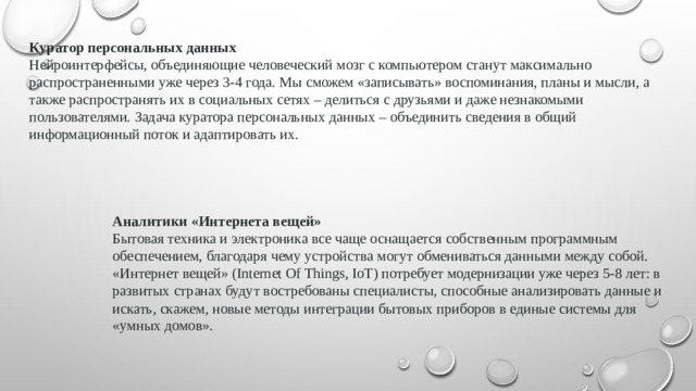 Куратор персональных данных Нейроинтерфейсы, объединяющие человеческий мозг с компьютером станут максимально распространенными уже через 3-4 года. Мы сможем «записывать» воспоминания, планы и мысли, а также распространять их в социальных сетях – делиться с друзьями и даже незнакомыми пользователями. Задача куратора персональных данных – объединить сведения в общий информационный поток и адаптировать их. Аналитики «Интернета вещей» Бытовая техника и электроника все чаще оснащается собственным программным обеспечением, благодаря чему устройства могут обмениваться данными между собой. «Интернет вещей» (Internet Of Things, IoT) потребует модернизации уже через 5-8 лет: в развитых странах будут востребованы специалисты, способные анализировать данные и искать, скажем, новые методы интеграции бытовых приборов в единые системы для «умных домов».