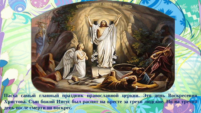 Пасха самый главный праздник православной церкви. Это день Воскресения Христова. Сын божий Иисус был распят на кресте за грехи людские. Но на третий день после смерти он воскрес.