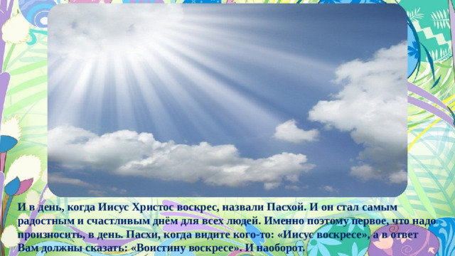 И в день, когда Иисус Христос воскрес, назвали Пасхой. И он стал самым радостным и счастливым днём для всех людей. Именно поэтому первое, что надо произносить, в день. Пасхи, когда видите кого-то: «Иисус воскресе», а в ответ Вам должны сказать: «Воистину воскресе». И наоборот.