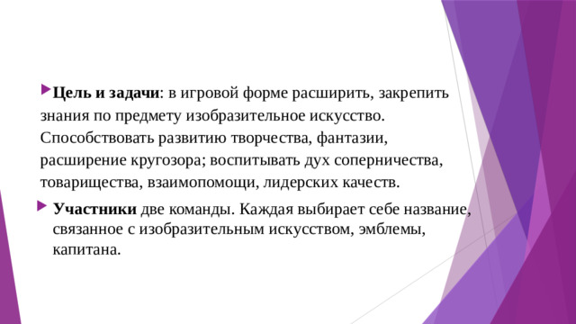 Цель и задачи : в игровой форме расширить, закрепить знания по предмету изобразительное искусство. Способствовать развитию творчества, фантазии, расширение кругозора; воспитывать дух соперничества, товарищества, взаимопомощи, лидерских качеств. Участники две команды. Каждая выбирает себе название, связанное с изобразительным искусством, эмблемы, капитана.