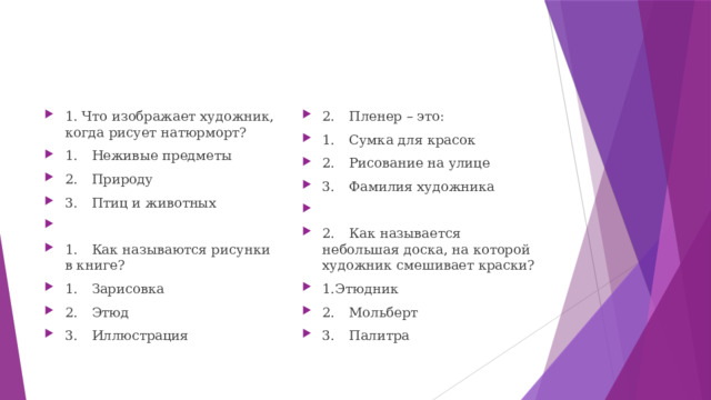 1. Что изображает художник, когда рисует натюрморт? 1.  Неживые предметы 2.  Природу 3.  Птиц и животных 1.  Как называются рисунки в книге? 1.  Зарисовка 2.  Этюд 3.  Иллюстрация 2.  Пленер – это: 1.  Сумка для красок 2.  Рисование на улице 3.  Фамилия художника 2.  Как называется небольшая доска, на которой художник смешивает краски? 1.Этюдник 2.  Мольберт 3.  Палитра