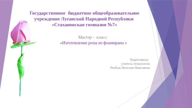 Государственное бюджетное общеобразовательное учреждение Луганской Народной Республики  «Стахановская гимназия №7»   Мастер - класс: «Изготовление розы из фоамирана » Подготовила: учитель технологии  Ренбык Наталия Николаевн